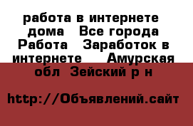 работа в интернете, дома - Все города Работа » Заработок в интернете   . Амурская обл.,Зейский р-н